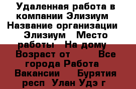 Удаленная работа в компании Элизиум › Название организации ­ Элизиум › Место работы ­ На дому › Возраст от ­ 16 - Все города Работа » Вакансии   . Бурятия респ.,Улан-Удэ г.